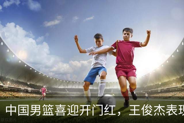中国男篮喜迎开门红，王俊杰表现亮眼，徐昕赵维伦展现实力，焦泊乔惊喜不断