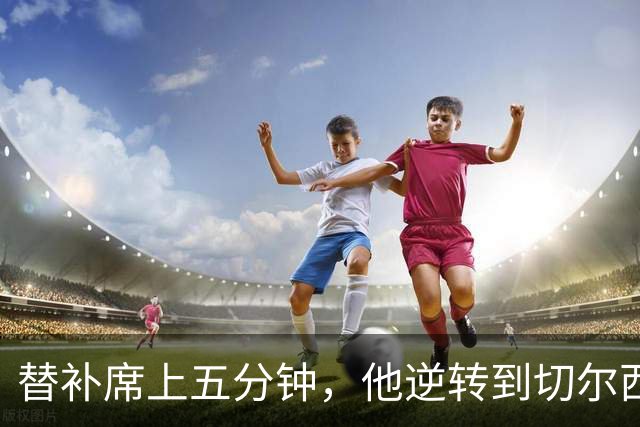替补席上五分钟，他逆转到切尔西这事儿你说邪乎不邪乎