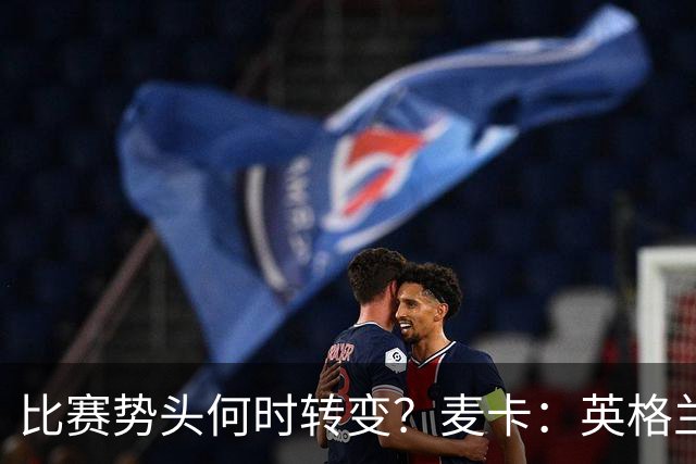 比赛势头何时转变？麦卡：英格兰回缩防守时，我们随即压制并进球