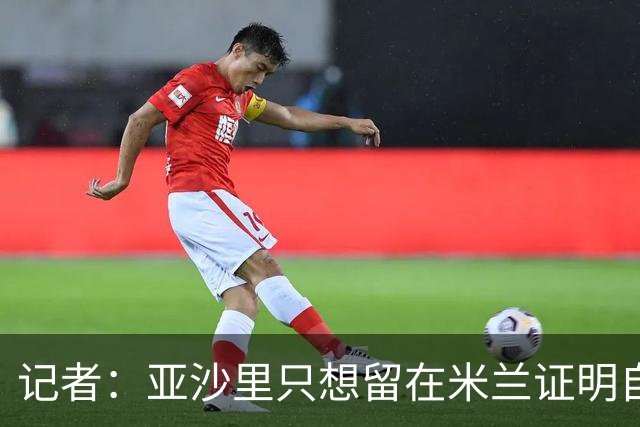 记者：亚沙里只想留在米兰证明自己，米兰也相信他不打算出售